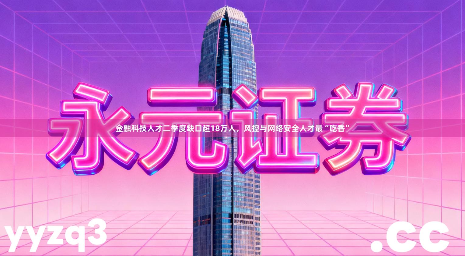 金融科技人才二季度缺口超18万人，风控与网络安全人才最“吃香”