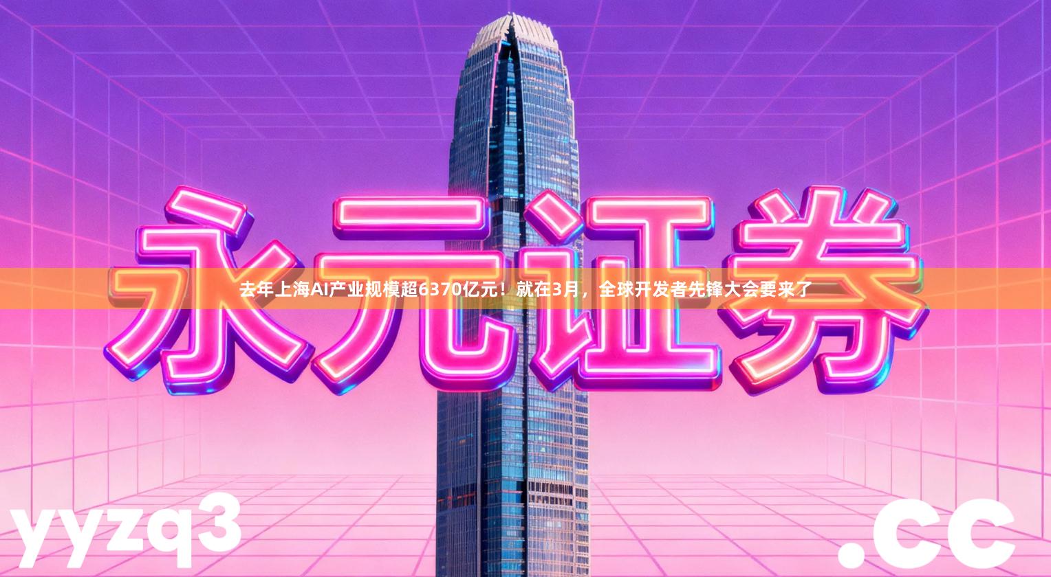 去年上海AI产业规模超6370亿元！就在3月，全球开发者先锋大会要来了